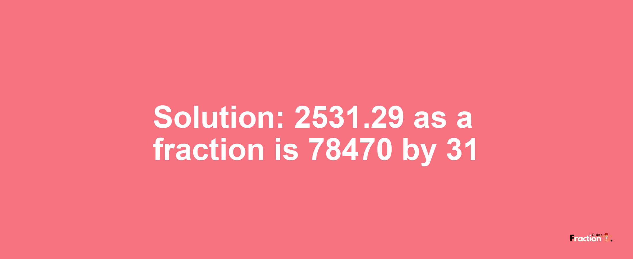 Solution:2531.29 as a fraction is 78470/31